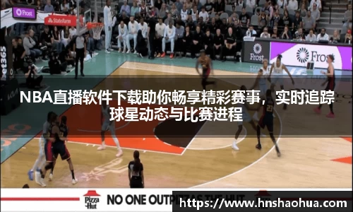 NBA直播软件下载助你畅享精彩赛事，实时追踪球星动态与比赛进程
