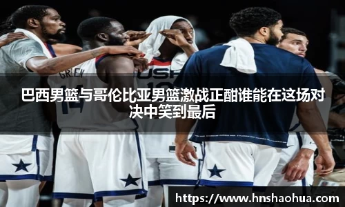 巴西男篮与哥伦比亚男篮激战正酣谁能在这场对决中笑到最后