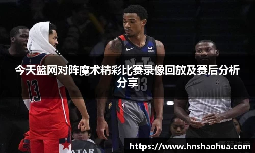 今天篮网对阵魔术精彩比赛录像回放及赛后分析分享